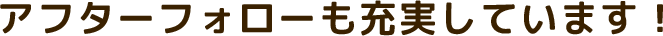 アフターフォローも充実しています！