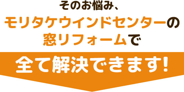 そのお悩み、モリタケウインドセンターの窓リフォームで全て解決できます！