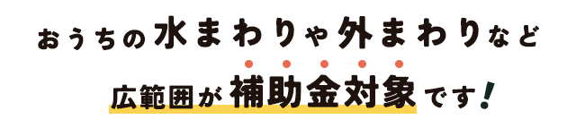 おうちの水まわりや外まわりなど広範囲が補助金対象です